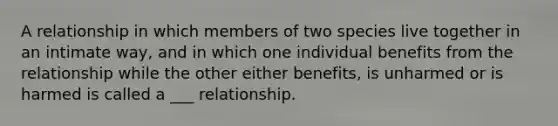 A relationship in which members of two species live together in an intimate way, and in which one individual benefits from the relationship while the other either benefits, is unharmed or is harmed is called a ___ relationship.