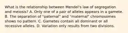 What is the relationship between Mendel's law of segregation and meiosis? A. Only one of a pair of alleles appears in a gamete. B. The separation of "paternal" and "maternal" chromosomes shows no pattern. C. Gametes contain all dominant or all recessive alleles. D. Variation only results from two divisions.