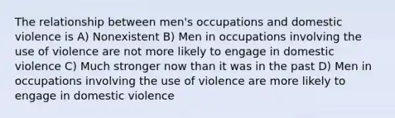 The relationship between men's occupations and domestic violence is A) Nonexistent B) Men in occupations involving the use of violence are not more likely to engage in domestic violence C) Much stronger now than it was in the past D) Men in occupations involving the use of violence are more likely to engage in domestic violence