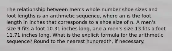 The relationship between men's whole-number shoe sizes and foot lengths is an arithmetic sequence, where an is the foot length in inches that corresponds to a shoe size of n. A men's size 9 fits a foot 10.31 inches long, and a men's size 13 fits a foot 11.71 inches long. What is the explicit formula for the arithmetic sequence? Round to the nearest hundredth, if necessary.