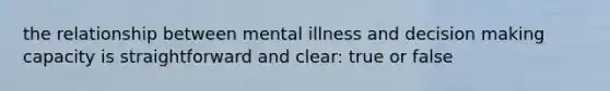 the relationship between mental illness and decision making capacity is straightforward and clear: true or false