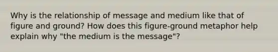 Why is the relationship of message and medium like that of figure and ground? How does this figure-ground metaphor help explain why "the medium is the message"?