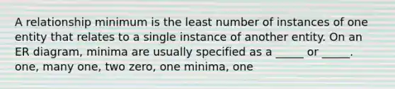 A relationship minimum is the least number of instances of one entity that relates to a single instance of another entity. On an ER diagram, minima are usually specified as a _____ or _____. one, many one, two zero, one minima, one