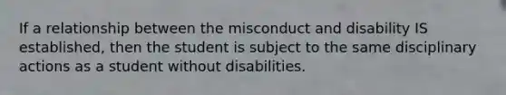 If a relationship between the misconduct and disability IS established, then the student is subject to the same disciplinary actions as a student without disabilities.