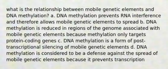 what is the relationship between mobile genetic elements and DNA methylation? a. DNA methylation prevents RNA interference and therefore allows mobile genetic elements to spread b. DNA methylation is reduced in regions of the genome associated with mobile genetic elements because methylation only targets protein-coding genes c. DNA methylation is a form of post-transcriptional silencing of mobile genetic elements d. DNA methylation is considered to be a defense against the spread of mobile genetic elements because it prevents transcription