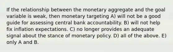 If the relationship between the monetary aggregate and the goal variable is​ weak, then monetary targeting A) will not be a good guide for assessing central bank accountability. B) will not help fix inflation expectations. C) no longer provides an adequate signal about the stance of <a href='https://www.questionai.com/knowledge/kEE0G7Llsx-monetary-policy' class='anchor-knowledge'>monetary policy</a>. D) all of the above. E) only A and B.