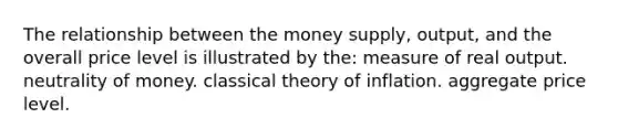 The relationship between the money supply, output, and the overall price level is illustrated by the: measure of real output. neutrality of money. classical theory of inflation. aggregate price level.