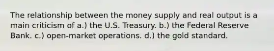 The relationship between the money supply and real output is a main criticism of a.) the U.S. Treasury. b.) the Federal Reserve Bank. c.) open-market operations. d.) the gold standard.