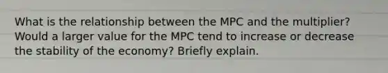 What is the relationship between the MPC and the multiplier? Would a larger value for the MPC tend to increase or decrease the stability of the economy? Briefly explain.