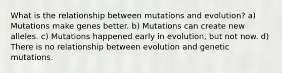 What is the relationship between mutations and evolution? a) Mutations make genes better. b) Mutations can create new alleles. c) Mutations happened early in evolution, but not now. d) There is no relationship between evolution and genetic mutations.