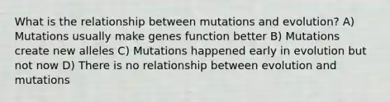 What is the relationship between mutations and evolution? A) Mutations usually make genes function better B) Mutations create new alleles C) Mutations happened early in evolution but not now D) There is no relationship between evolution and mutations