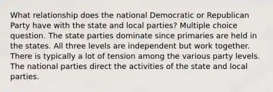 What relationship does the national Democratic or Republican Party have with the state and local parties? Multiple choice question. The state parties dominate since primaries are held in the states. All three levels are independent but work together. There is typically a lot of tension among the various party levels. The national parties direct the activities of the state and local parties.