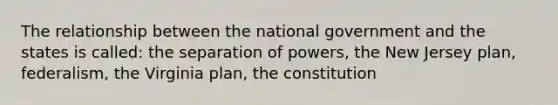 The relationship between the national government and the states is called: the separation of powers, the New Jersey plan, federalism, the Virginia plan, the constitution