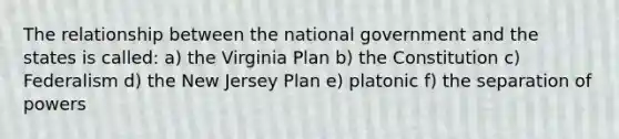 The relationship between the national government and the states is called: a) the Virginia Plan b) the Constitution c) Federalism d) the New Jersey Plan e) platonic f) the separation of powers