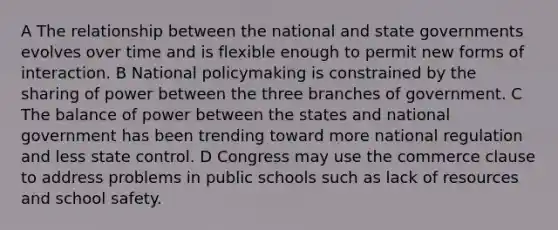 A The relationship between the national and state governments evolves over time and is flexible enough to permit new forms of interaction. B National policymaking is constrained by the sharing of power between the three branches of government. C The balance of power between the states and national government has been trending toward more national regulation and less state control. D Congress may use the commerce clause to address problems in public schools such as lack of resources and school safety.