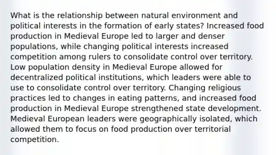 What is the relationship between natural environment and political interests in the formation of early states? Increased food production in Medieval Europe led to larger and denser populations, while changing political interests increased competition among rulers to consolidate control over territory. Low population density in Medieval Europe allowed for decentralized political institutions, which leaders were able to use to consolidate control over territory. Changing religious practices led to changes in eating patterns, and increased food production in Medieval Europe strengthened state development. Medieval European leaders were geographically isolated, which allowed them to focus on food production over territorial competition.