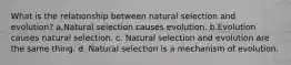 What is the relationship between natural selection and evolution? a.Natural selection causes evolution. b.Evolution causes natural selection. c. Natural selection and evolution are the same thing. d. Natural selection is a mechanism of evolution.