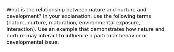 What is the relationship between nature and nurture and development? In your explanation, use the following terms (nature, nurture, maturation, environmental exposure, interaction). Use an example that demonstrates how nature and nurture may interact to influence a particular behavior or developmental issue.