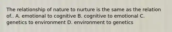 The relationship of nature to nurture is the same as the relation of.. A. emotional to cognitive B. cognitive to emotional C. genetics to environment D. environment to genetics