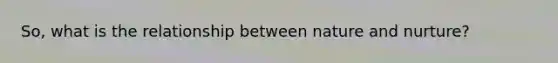 So, what is the relationship between nature and nurture?
