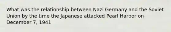 What was the relationship between Nazi Germany and the Soviet Union by the time the Japanese attacked Pearl Harbor on December 7, 1941