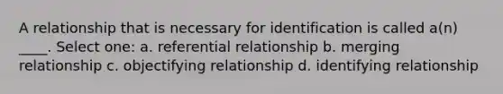 A relationship that is necessary for identification is called a(n) ____.​ Select one: a. ​referential relationship b. ​merging relationship c. ​objectifying relationship d. ​identifying relationship