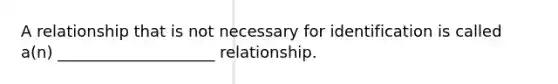 A relationship that is not necessary for identification is called a(n) ____________________ relationship.