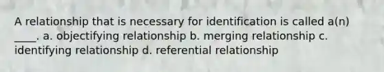 A relationship that is necessary for identification is called a(n) ____. a. objectifying relationship b. merging relationship c. identifying relationship d. referential relationship