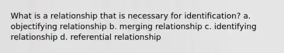 What is a relationship that is necessary for identification? a. objectifying relationship b. merging relationship c. identifying relationship d. referential relationship