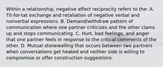 Within a relationship, negative affect reciprocity refers to the: A. Tit-for-tat exchange and retaliation of negative verbal and nonverbal expressions. B. Demand/withdraw pattern of communication where one partner criticizes and the other clams up and stops communicating. C. Hurt, bad feelings, and anger that one partner feels in response to the critical comments of the other. D. Mutual stonewalling that occurs between two partners when conversations get heated and neither side is willing to compromise or offer construction suggestions.