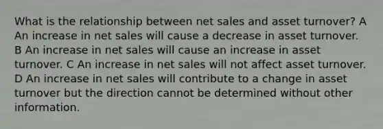 What is the relationship between net sales and asset turnover? A An increase in net sales will cause a decrease in asset turnover. B An increase in net sales will cause an increase in asset turnover. C An increase in net sales will not affect asset turnover. D An increase in net sales will contribute to a change in asset turnover but the direction cannot be determined without other information.