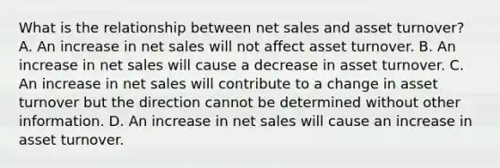 What is the relationship between net sales and asset turnover? A. An increase in net sales will not affect asset turnover. B. An increase in net sales will cause a decrease in asset turnover. C. An increase in net sales will contribute to a change in asset turnover but the direction cannot be determined without other information. D. An increase in net sales will cause an increase in asset turnover.