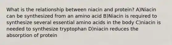 What is the relationship between niacin and protein? A)Niacin can be synthesized from an amino acid B)Niacin is required to synthesize several essential amino acids in the body C)niacin is needed to synthesize tryptophan D)niacin reduces the absorption of protein