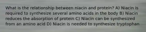 What is the relationship between niacin and protein? A) Niacin is required to synthesize several amino acids in the body B) Niacin reduces the absorption of protein C) Niacin can be synthesized from an amino acid D) Niacin is needed to synthesize tryptophan