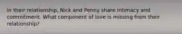 In their relationship, Nick and Penny share intimacy and commitment. What component of love is missing from their relationship?