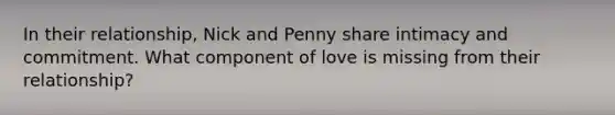 In their relationship, Nick and Penny share intimacy and commitment. What component of love is missing from their relationship?