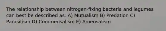 The relationship between nitrogen-fixing bacteria and legumes can best be described as: A) Mutualism B) Predation C) Parasitism D) Commensalism E) Amensalism