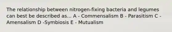 The relationship between nitrogen-fixing bacteria and legumes can best be described as... A - Commensalism B - Parasitism C - Amensalism D -Symbiosis E - Mutualism