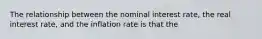 The relationship between the nominal interest rate, the real interest rate, and the inflation rate is that the