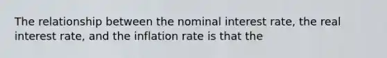 The relationship between the nominal interest rate, the real interest rate, and the inflation rate is that the