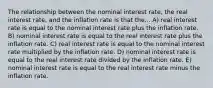 The relationship between the nominal interest rate, the real interest rate, and the inflation rate is that the... A) real interest rate is equal to the nominal interest rate plus the inflation rate. B) nominal interest rate is equal to the real interest rate plus the inflation rate. C) real interest rate is equal to the nominal interest rate multiplied by the inflation rate. D) nominal interest rate is equal to the real interest rate divided by the inflation rate. E) nominal interest rate is equal to the real interest rate minus the inflation rate.