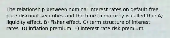 The relationship between nominal interest rates on default-free, pure discount securities and the time to maturity is called the: A) liquidity effect. B) Fisher effect. C) term structure of interest rates. D) inflation premium. E) interest rate risk premium.