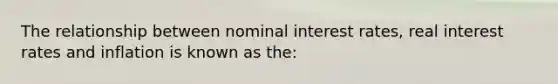 The relationship between nominal interest rates, real interest rates and inflation is known as the: