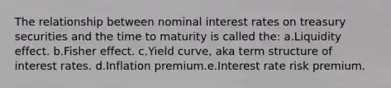 The relationship between nominal interest rates on treasury securities and the time to maturity is called the: a.Liquidity effect. b.Fisher effect. c.Yield curve, aka term structure of interest rates. d.Inflation premium.e.Interest rate risk premium.