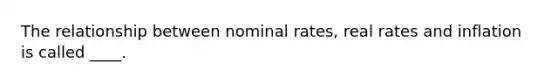 The relationship between nominal rates, real rates and inflation is called ____.