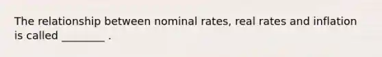 The relationship between nominal rates, real rates and inflation is called ________ .