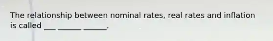 The relationship between nominal rates, real rates and inflation is called ___ ______ ______.