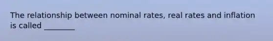 The relationship between nominal rates, real rates and inflation is called ________