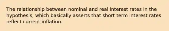 The relationship between nominal and real interest rates in the hypothesis, which basically asserts that short-term interest rates reflect current inflation.