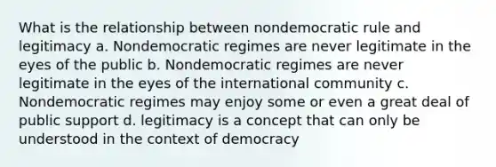 What is the relationship between nondemocratic rule and legitimacy a. Nondemocratic regimes are never legitimate in the eyes of the public b. Nondemocratic regimes are never legitimate in the eyes of the international community c. Nondemocratic regimes may enjoy some or even a great deal of public support d. legitimacy is a concept that can only be understood in the context of democracy